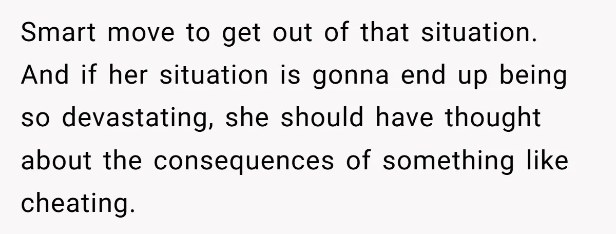 Smart move to get out of that situation. And if her situation is gonna end up being so devastating, she should have thought about the consequences of something like cheating.