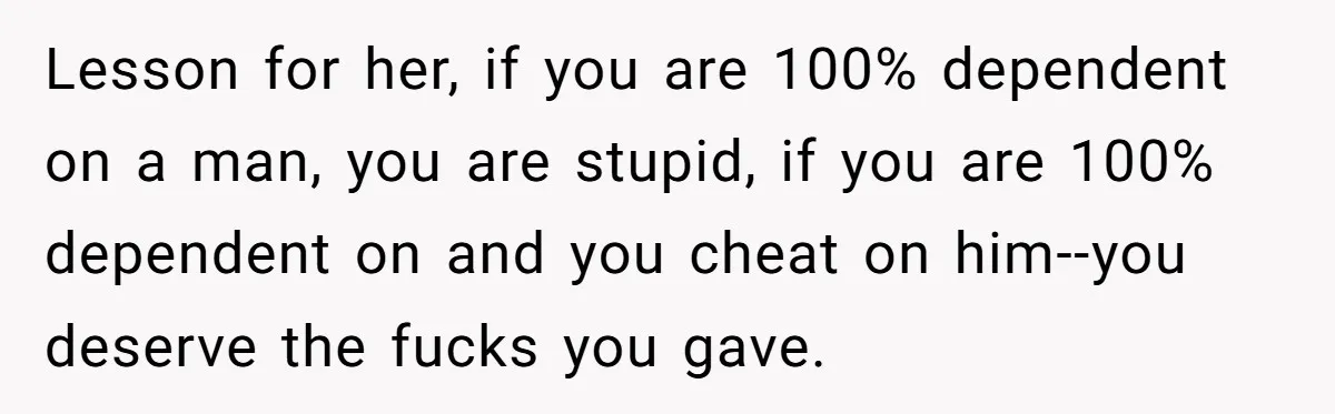 Lesson for her, if you are 100% dependent on a man, you are stupid, if you are 100% dependent on and you cheat on him--you deserve the fucks you gave.