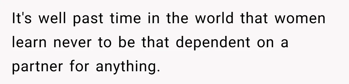 It's well past time in the world that women learn never to be that dependent on a partner for anything.