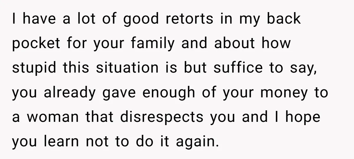 I have a lot of good retorts in my back pocket for your family and about how stupid this situation is but suffice to say, you already gave enough of...
