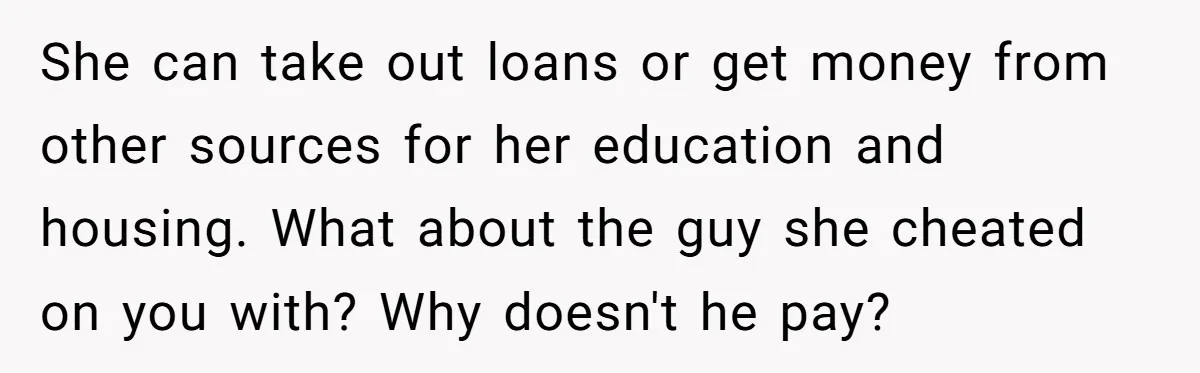 She can take out loans or get money from other sources for her education and housing. What about the guy she cheated on you with? Why doesn't he pay?