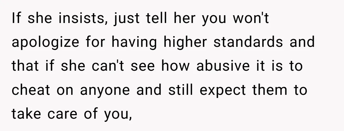 If she insists, just tell her you won't apologize for having higher standards and that if she can't see how abusive it is to cheat on anyone and still expect...