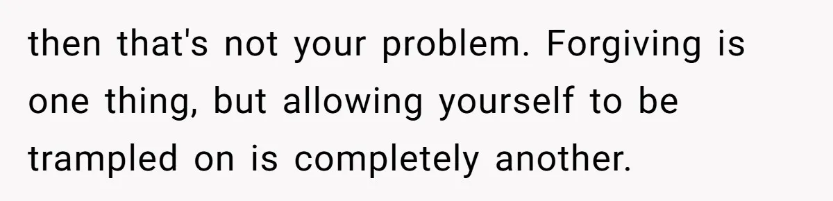then that's not your problem. Forgiving is one thing, but allowing yourself to be trampled on is completely another.