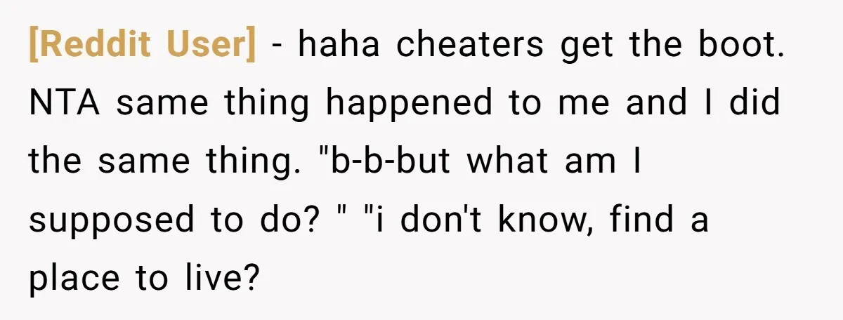 [Reddit User] − haha cheaters get the boot. NTA same thing happened to me and I did the same thing. "b-b-but what am I supposed to do? " "i don't...