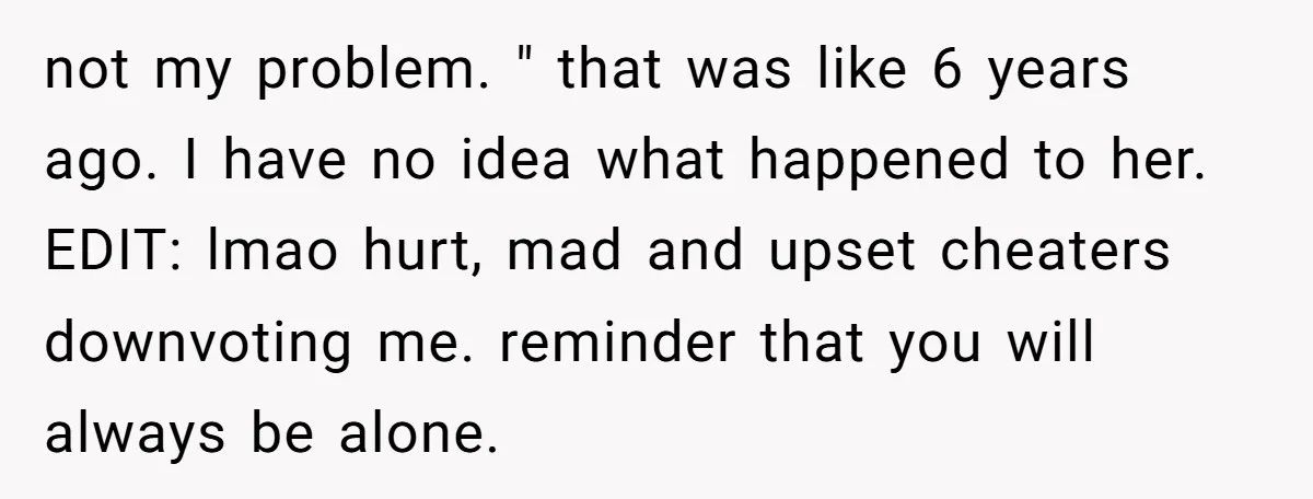 not my problem. " that was like 6 years ago. I have no idea what happened to her. EDIT: lmao hurt, mad and upset cheaters downvoting me. reminder that you...