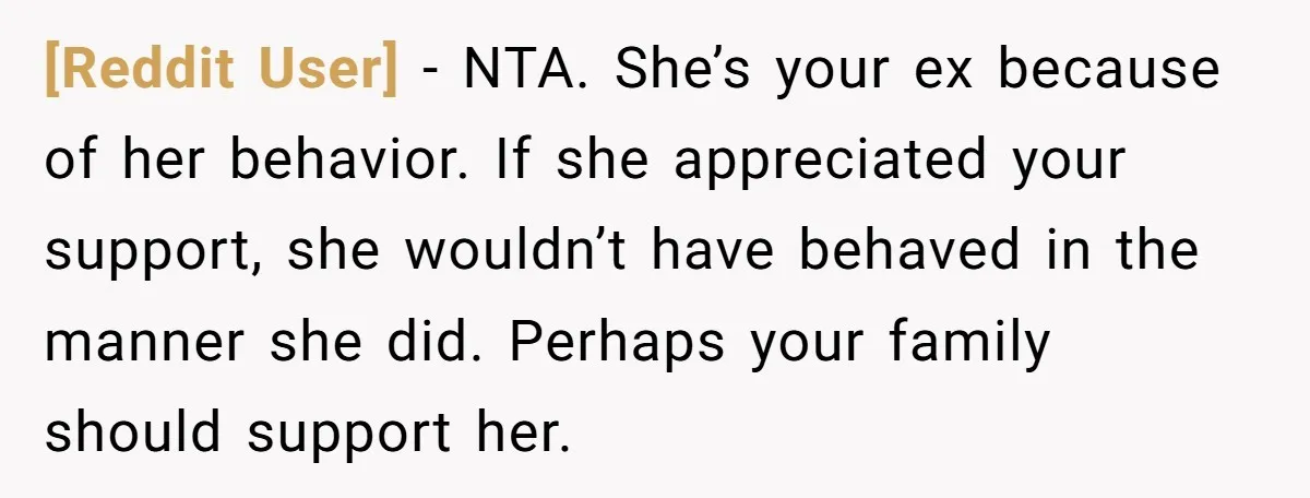 [Reddit User] − NTA. She’s your ex because of her behavior. If she appreciated your support, she wouldn’t have behaved in the manner she did. Perhaps your family should support...