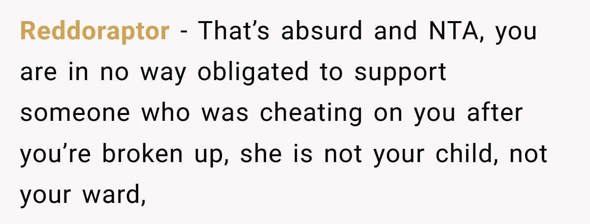 Reddoraptor − That’s absurd and NTA, you are in no way obligated to support someone who was cheating on you after you’re broken up, she is not your child, not...