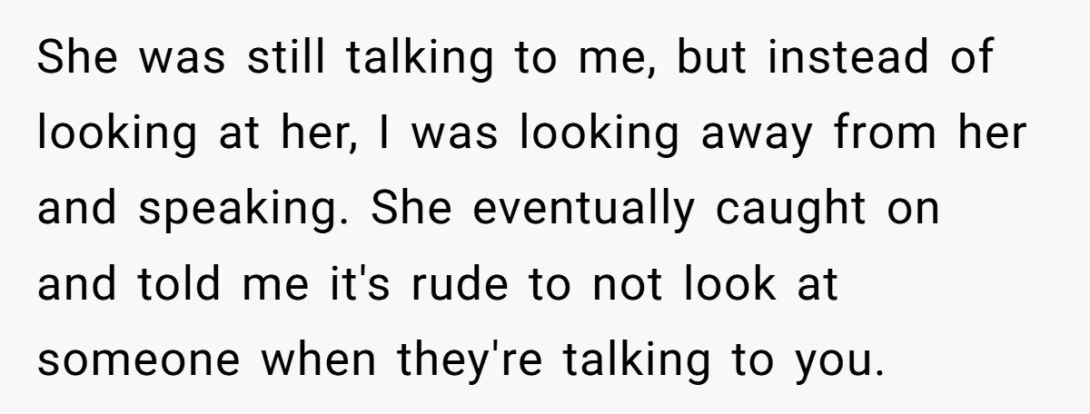 She was still talking to me, but instead of looking at her, I was looking away from her and speaking. She eventually caught on and told me it's rude to...