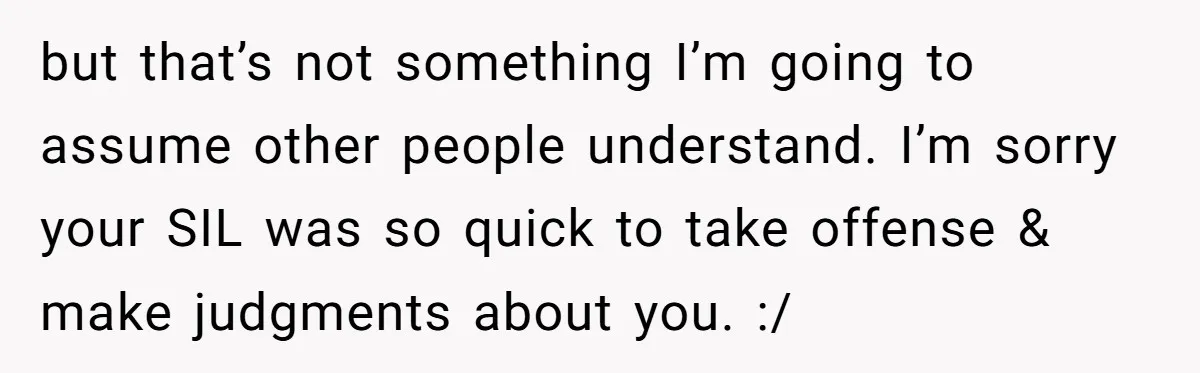 but that’s not something I’m going to assume other people understand. I’m sorry your SIL was so quick to take offense & make judgments about you. :/