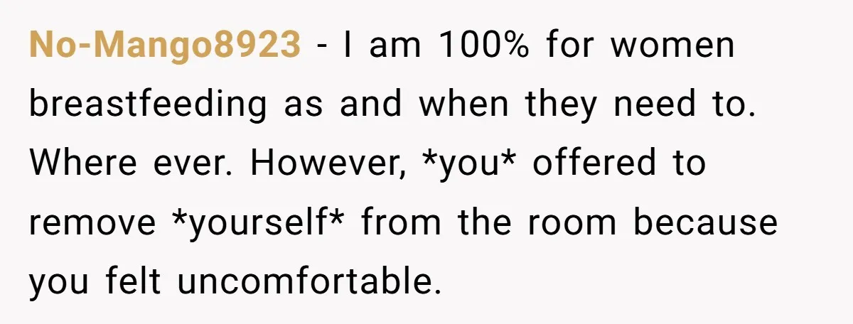 No-Mango8923 − I am 100% for women breastfeeding as and when they need to. Where ever. However, *you* offered to remove *yourself* from the room because you felt uncomfortable.