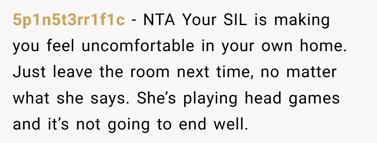 5p1n5t3rr1f1c − NTA Your SIL is making you feel uncomfortable in your own home. Just leave the room next time, no matter what she says. She’s playing head games and...