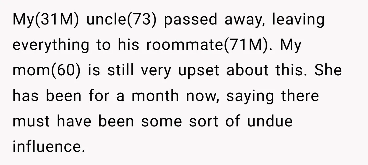 My(31M) uncle(73) passed away, leaving everything to his roommate(71M). My mom(60) is still very upset about this. She has been for a month now, saying there must have been some...
