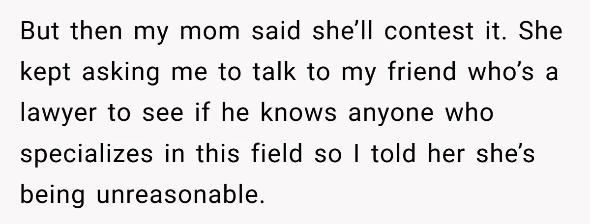 But then my mom said she’ll contest it. She kept asking me to talk to my friend who’s a lawyer to see if he knows anyone who specializes in this...