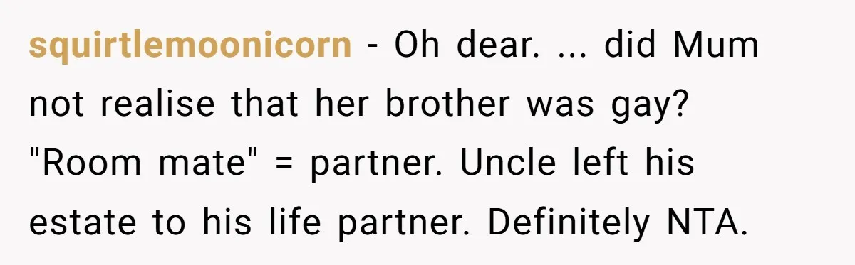 squirtlemoonicorn − Oh dear. ... did Mum not realise that her brother was gay? "Room mate" = partner. Uncle left his estate to his life partner. Definitely NTA.