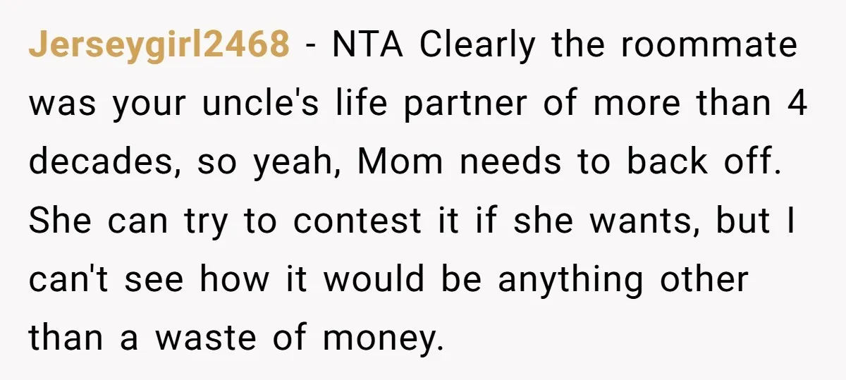 Jerseygirl2468 − NTA Clearly the roommate was your uncle's life partner of more than 4 decades, so yeah, Mom needs to back off. She can try to contest it if...
