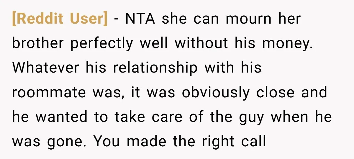 [Reddit User] − NTA she can mourn her brother perfectly well without his money. Whatever his relationship with his roommate was, it was obviously close and he wanted to take...