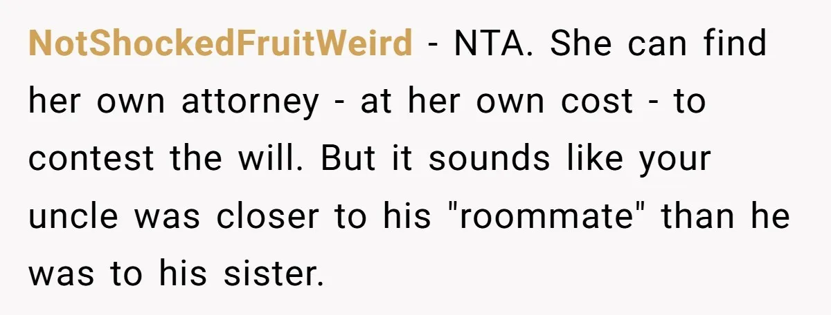 NotShockedFruitWeird − NTA. She can find her own attorney - at her own cost - to contest the will. But it sounds like your uncle was closer to his "roommate"...