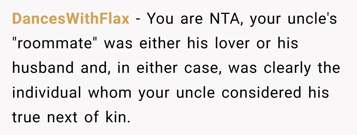 DancesWithFlax − You are NTA, your uncle's "roommate" was either his lover or his husband and, in either case, was clearly the individual whom your uncle considered his true next...