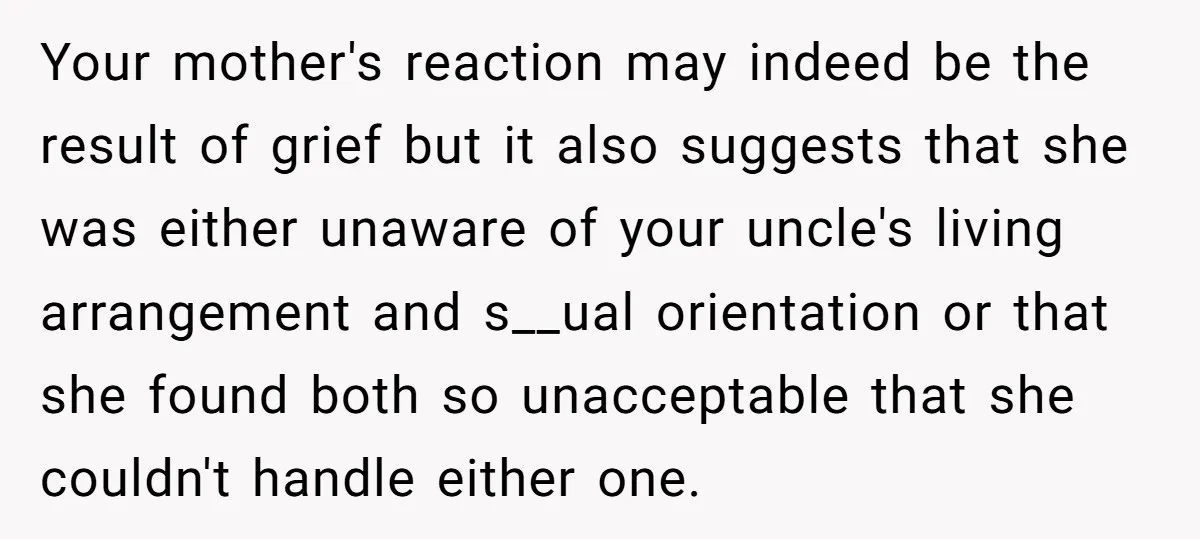 Your mother's reaction may indeed be the result of grief but it also suggests that she was either unaware of your uncle's living arrangement and s__ual orientation or that she...