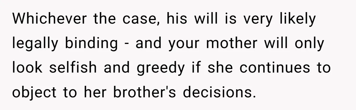 Whichever the case, his will is very likely legally binding - and your mother will only look selfish and greedy if she continues to object to her brother's decisions.