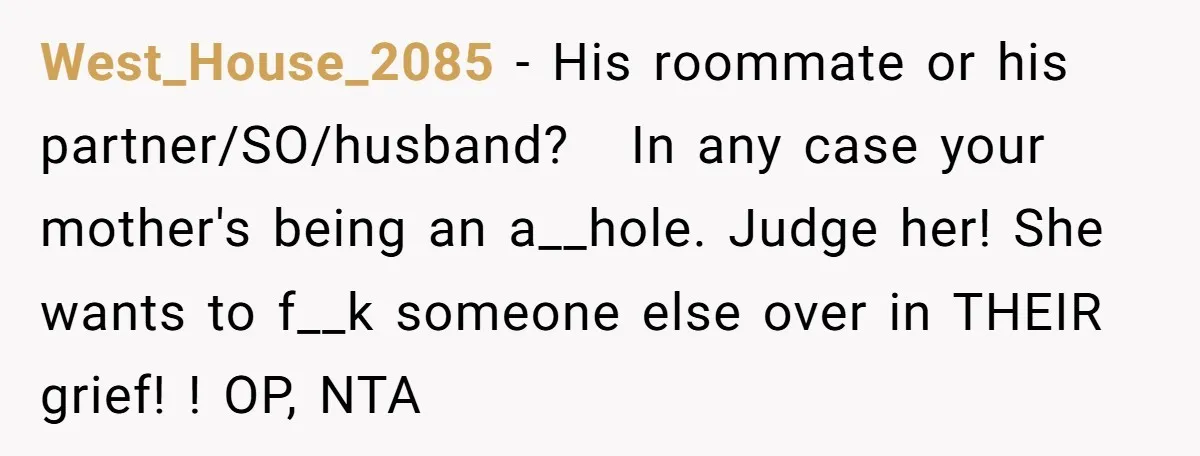 West_House_2085 − His roommate or his partner/SO/husband?   In any case your mother's being an a__hole. Judge her! She wants to f__k someone else over in THEIR grief! ! OP, NTA