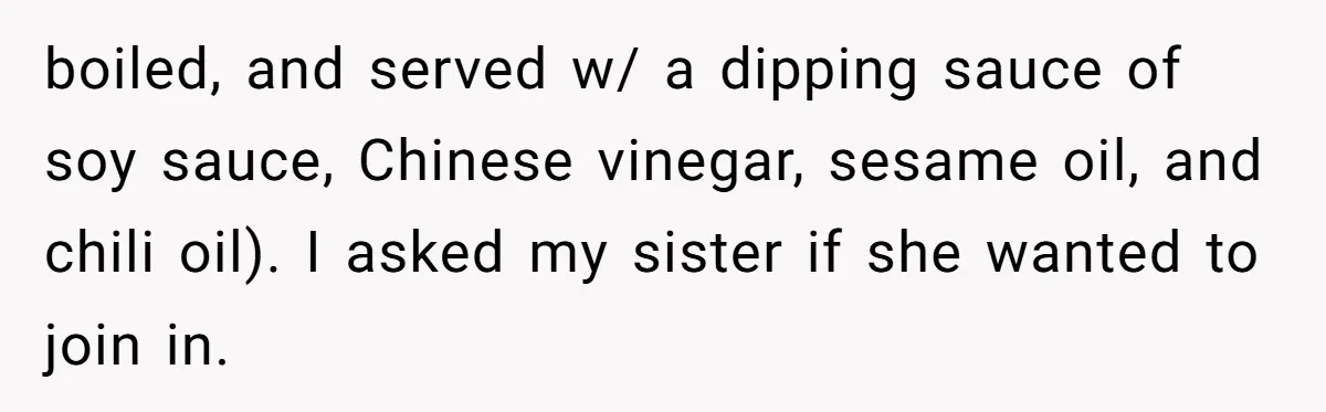 boiled, and served w/ a dipping sauce of soy sauce, Chinese vinegar, sesame oil, and chili oil). I asked my sister if she wanted to join in.