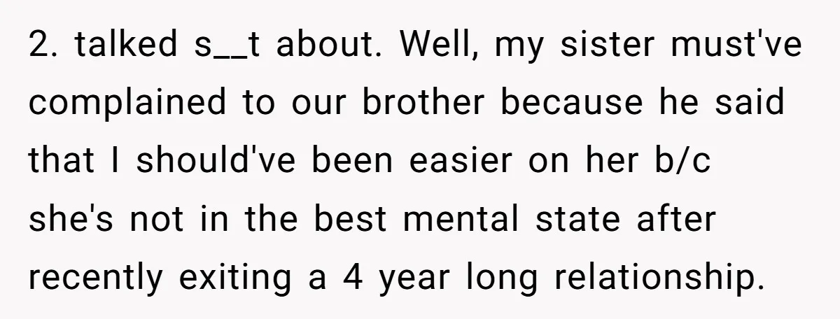 2. talked s__t about. Well, my sister must've complained to our brother because he said that I should've been easier on her b/c she's not in the best mental state...