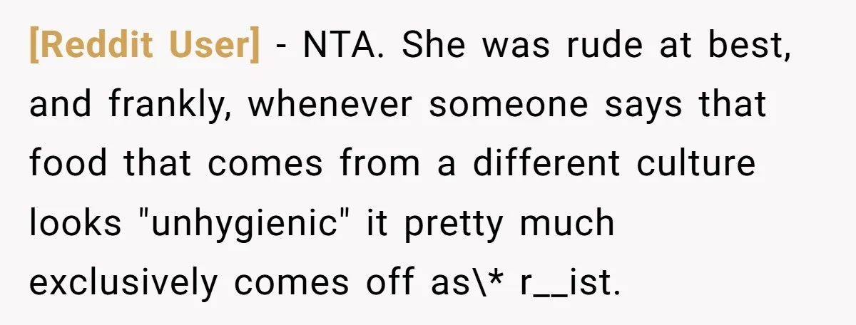 [Reddit User] − NTA. She was rude at best, and frankly, whenever someone says that food that comes from a different culture looks "unhygienic" it pretty much exclusively comes off...