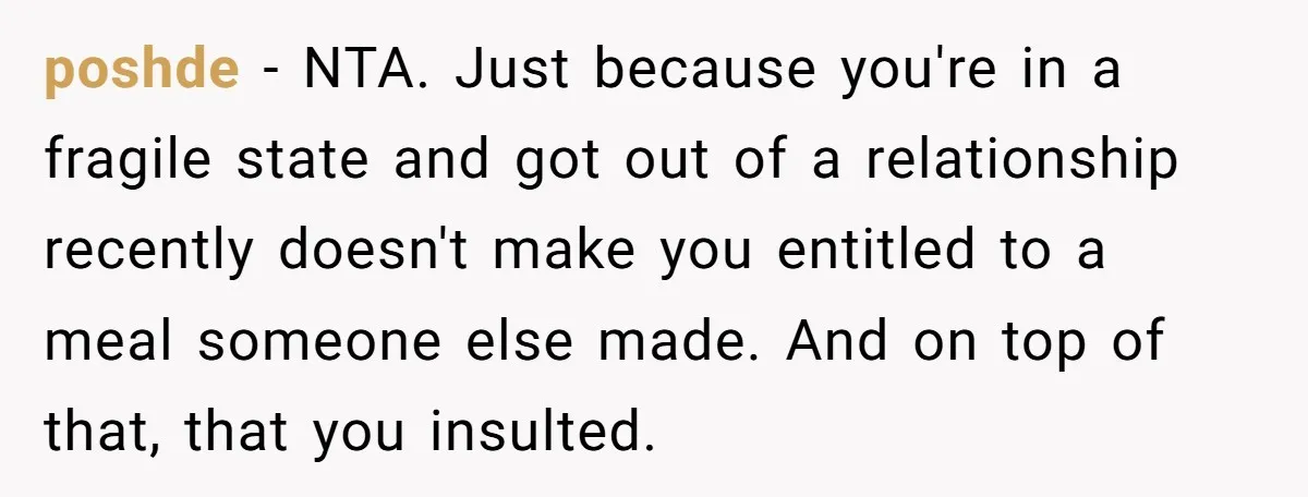 poshde − NTA. Just because you're in a fragile state and got out of a relationship recently doesn't make you entitled to a meal someone else made. And on top...
