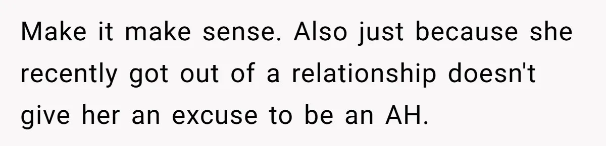 Make it make sense. Also just because she recently got out of a relationship doesn't give her an excuse to be an AH.
