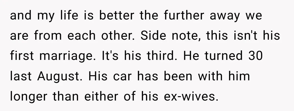 and my life is better the further away we are from each other. Side note, this isn't his first marriage. It's his third. He turned 30 last August. His car...