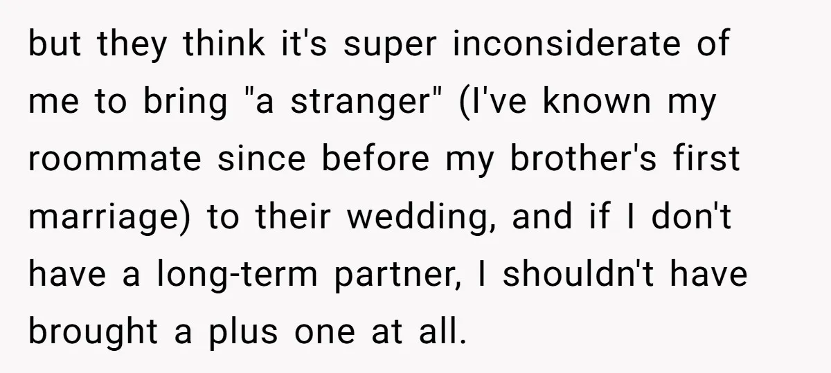 but they think it's super inconsiderate of me to bring "a stranger" (I've known my roommate since before my brother's first marriage) to their wedding, and if I don't have...