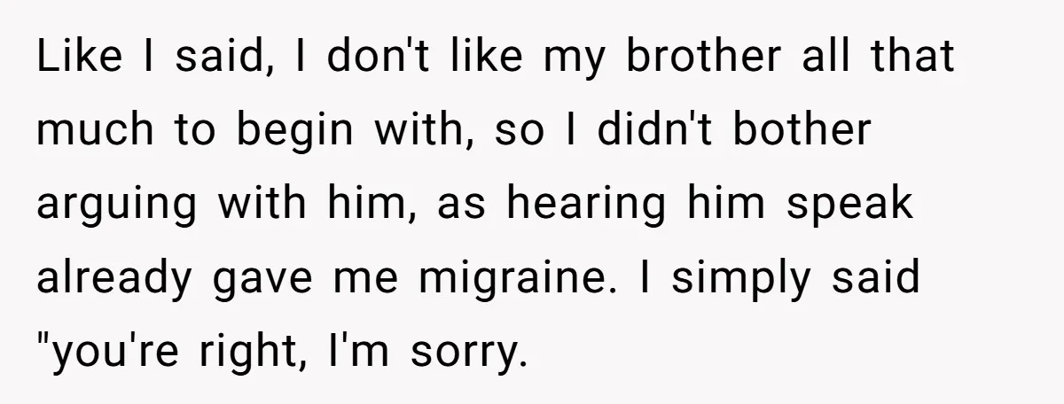 Like I said, I don't like my brother all that much to begin with, so I didn't bother arguing with him, as hearing him speak already gave me migraine. I...