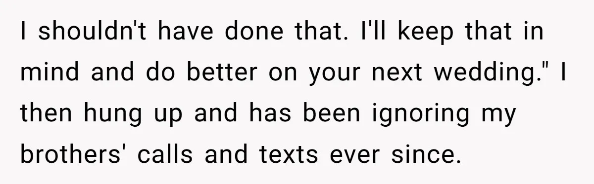 I shouldn't have done that. I'll keep that in mind and do better on your next wedding." I then hung up and has been ignoring my brothers' calls and texts...