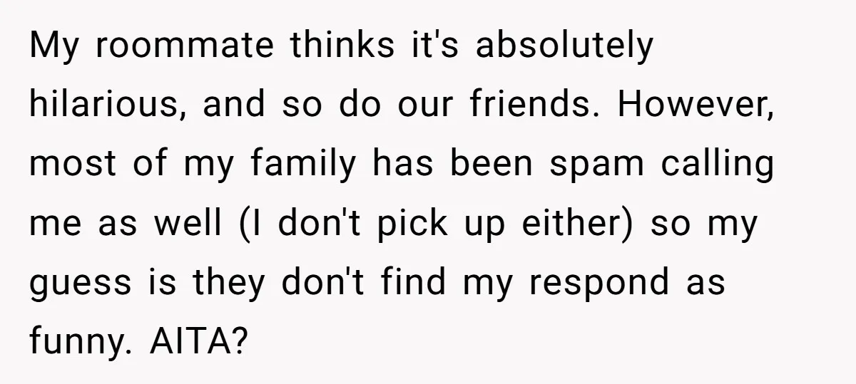 My roommate thinks it's absolutely hilarious, and so do our friends. However, most of my family has been spam calling me as well (I don't pick up either) so my...