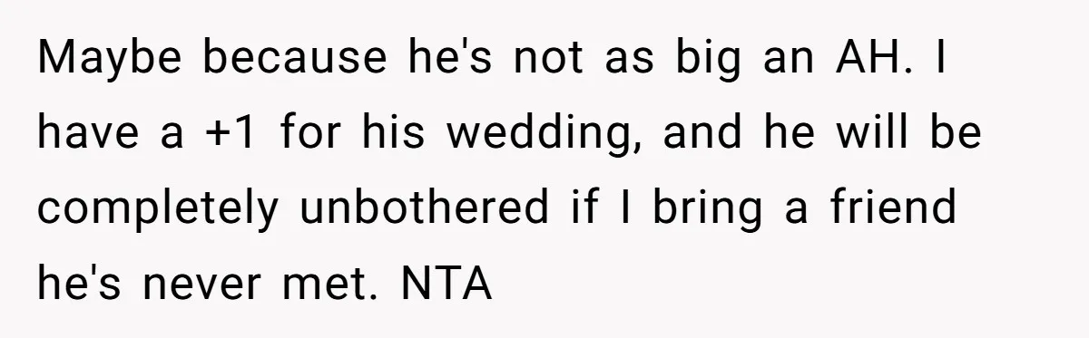 Maybe because he's not as big an AH. I have a +1 for his wedding, and he will be completely unbothered if I bring a friend he's never met. NTA