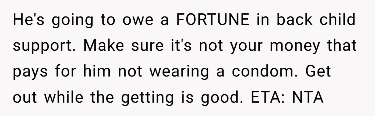 He's going to owe a FORTUNE in back child support. Make sure it's not your money that pays for him not wearing a condom. Get out while the getting is...
