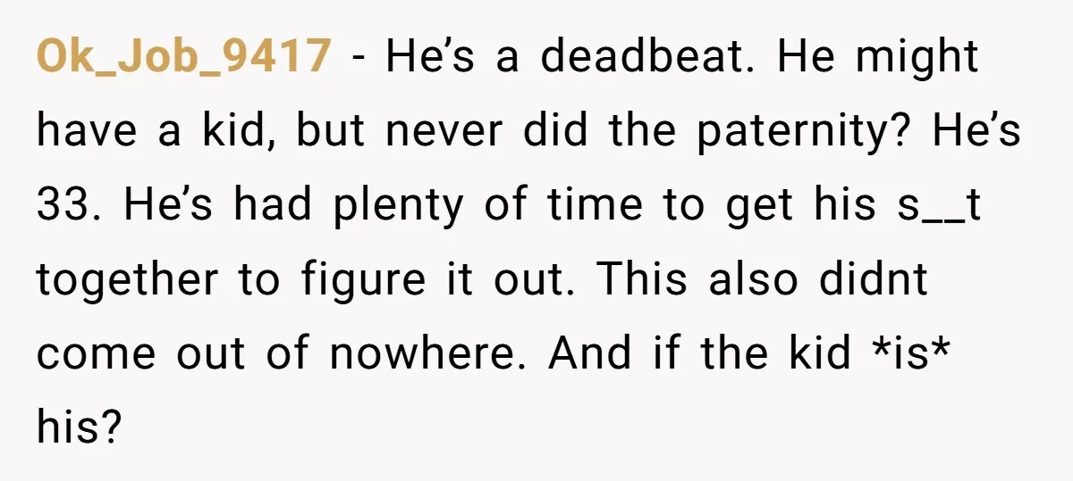 Ok_Job_9417 − He’s a deadbeat. He might have a kid, but never did the paternity? He’s 33. He’s had plenty of time to get his s__t together to figure it...