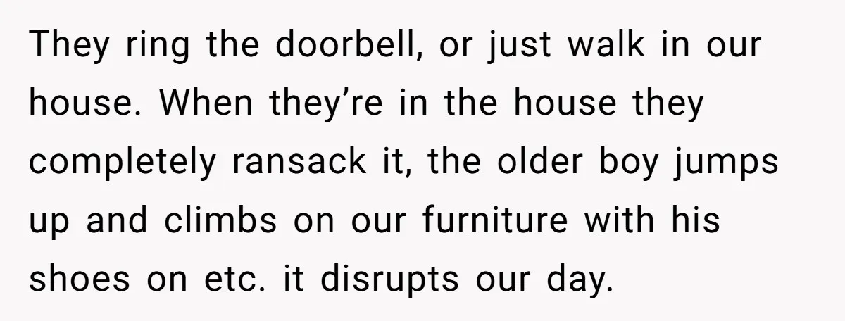 They ring the doorbell, or just walk in our house. When they’re in the house they completely ransack it, the older boy jumps up and climbs on our furniture with...
