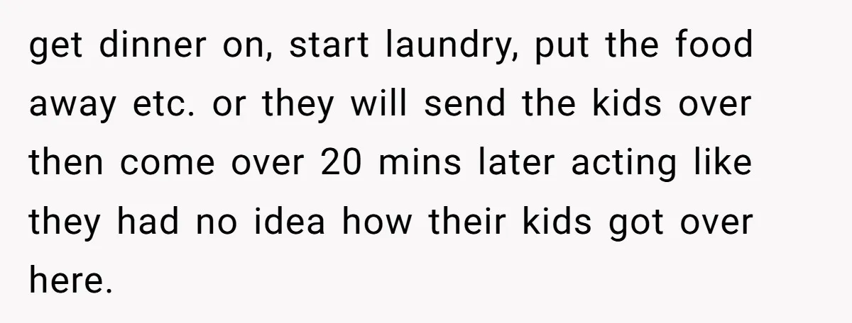 get dinner on, start laundry, put the food away etc. or they will send the kids over then come over 20 mins later acting like they had no idea how...