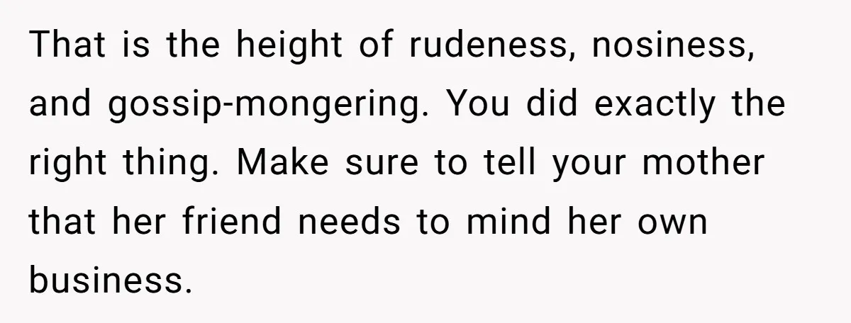 That is the height of rudeness, nosiness, and gossip-mongering. You did exactly the right thing. Make sure to tell your mother that her friend needs to mind her own business.