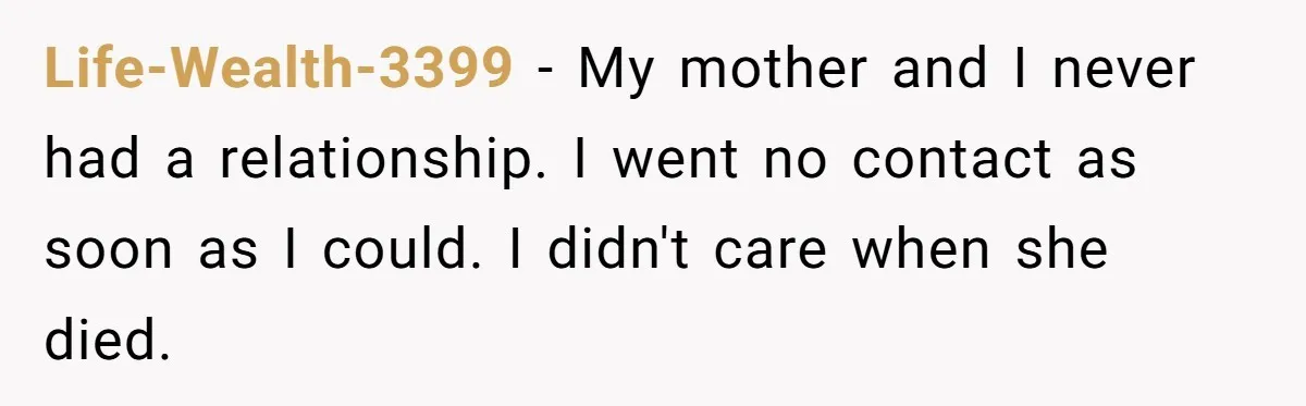Life-Wealth-3399 − My mother and I never had a relationship. I went no contact as soon as I could. I didn't care when she died.