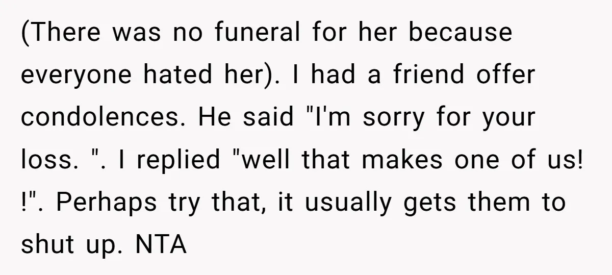 (There was no funeral for her because everyone hated her). I had a friend offer condolences. He said "I'm sorry for your loss. ". I replied "well that makes one...