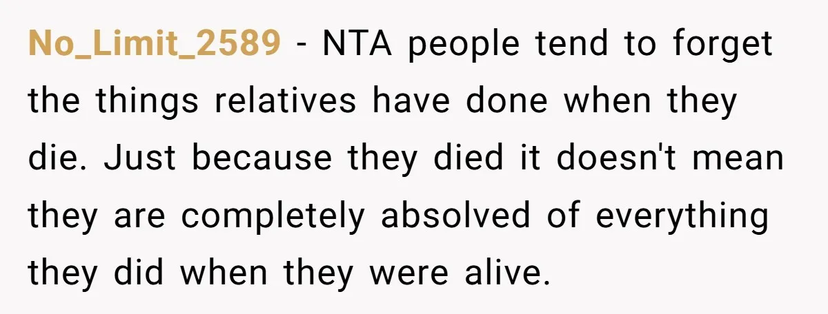 No_Limit_2589 − NTA people tend to forget the things relatives have done when they die. Just because they died it doesn't mean they are completely absolved of everything they did...