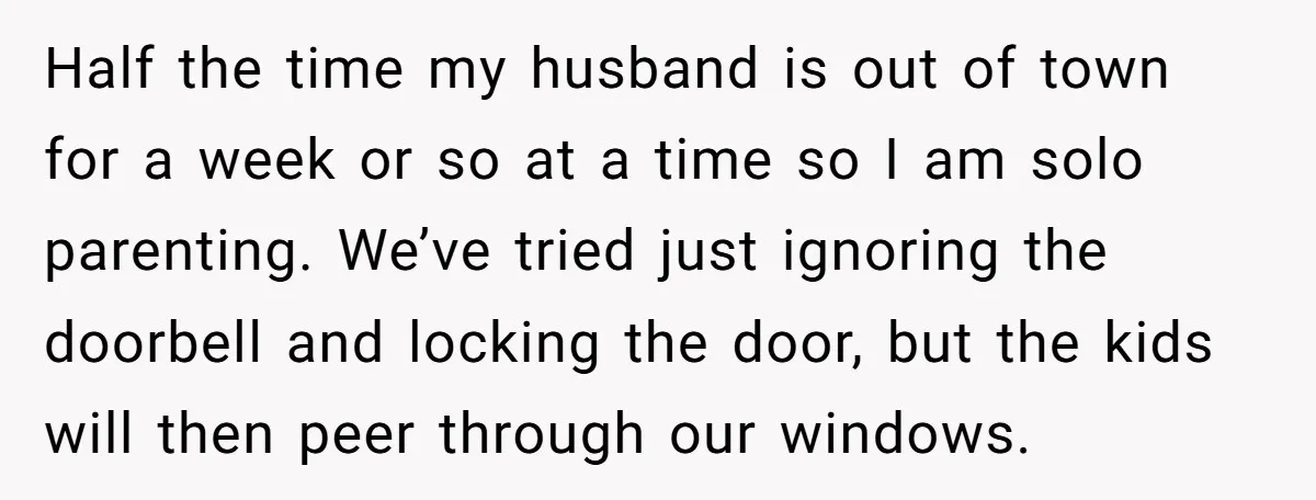 Half the time my husband is out of town for a week or so at a time so I am solo parenting. We’ve tried just ignoring the doorbell and locking...