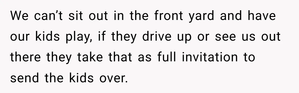 We can’t sit out in the front yard and have our kids play, if they drive up or see us out there they take that as full invitation to send...
