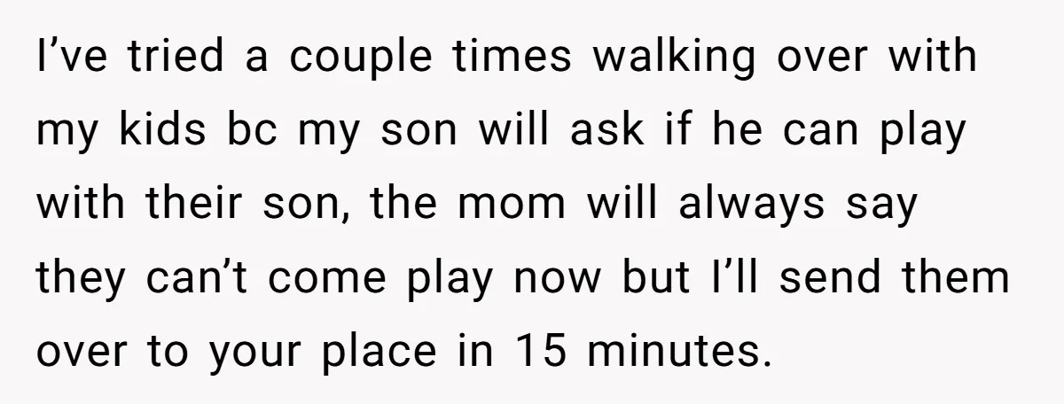 I’ve tried a couple times walking over with my kids bc my son will ask if he can play with their son, the mom will always say they can’t come...