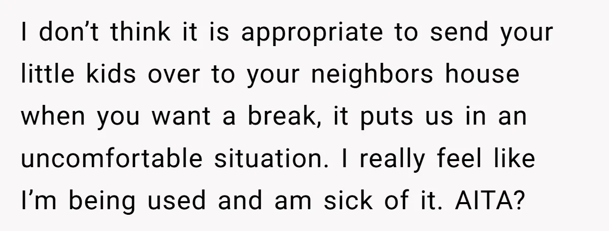 I don’t think it is appropriate to send your little kids over to your neighbors house when you want a break, it puts us in an uncomfortable situation. I really...
