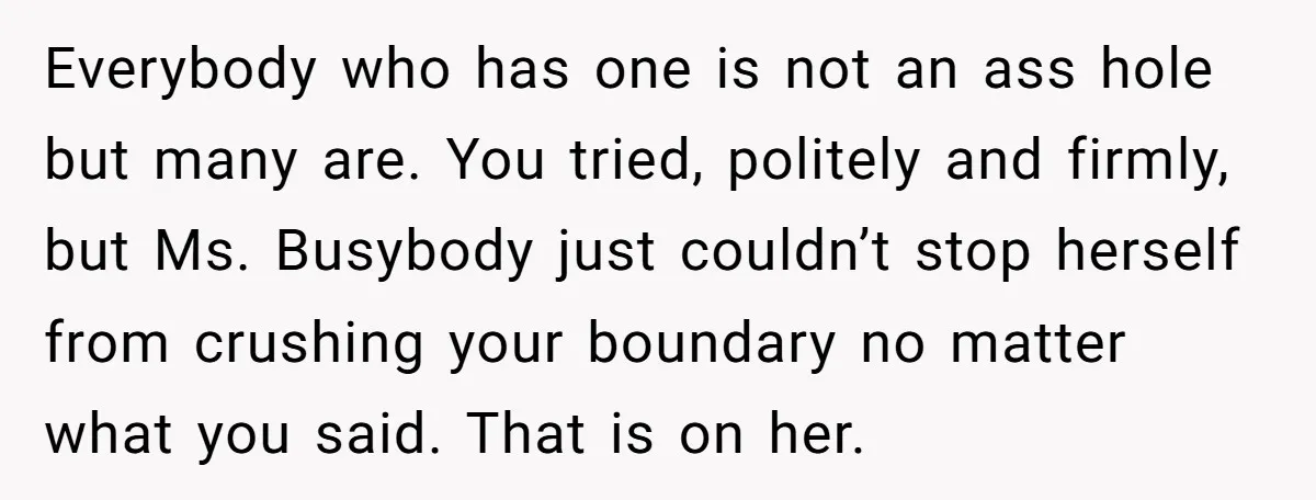 Everybody who has one is not an ass hole but many are. You tried, politely and firmly, but Ms. Busybody just couldn’t stop herself from crushing your boundary no matter...