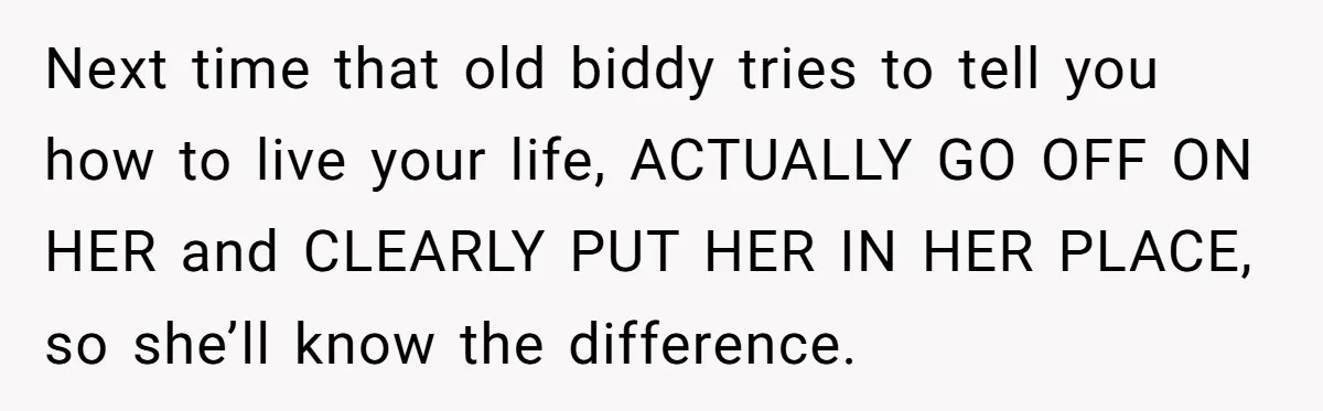 Next time that old biddy tries to tell you how to live your life, ACTUALLY GO OFF ON HER and CLEARLY PUT HER IN HER PLACE, so she’ll know the...